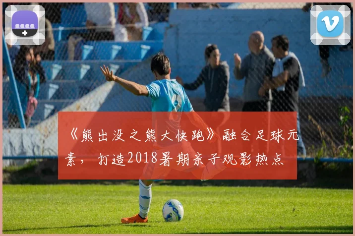 《熊出没之熊大快跑》融合足球元素,打造2018暑期亲子观影热点