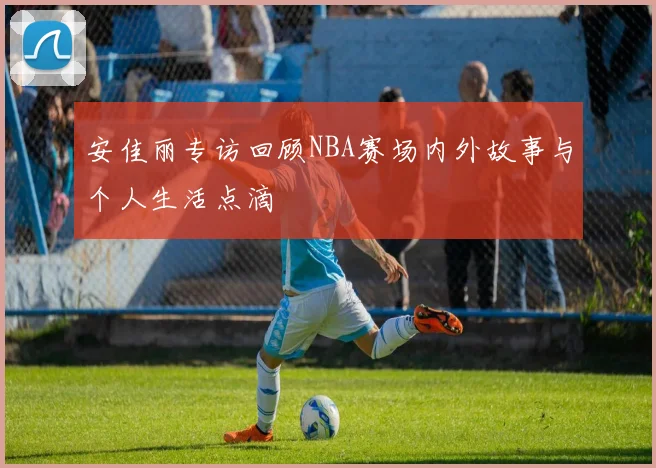 安佳丽专访回顾NBA赛场内外故事与个人生活点滴