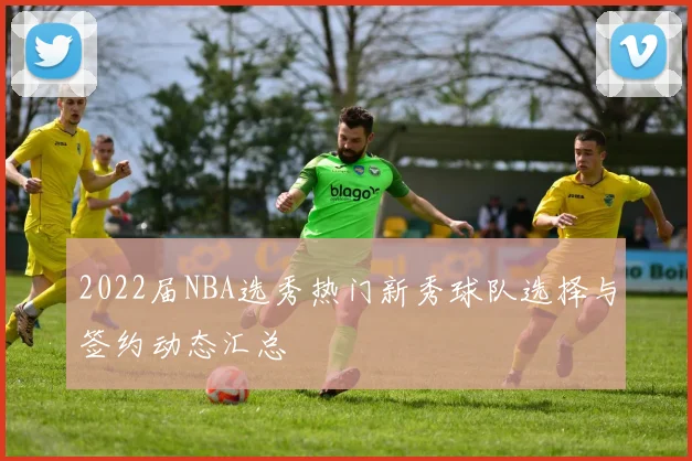 2022届NBA选秀热门新秀球队选择与签约动态汇总