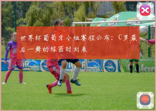 世界杯葡萄牙小组赛程公布：C罗最后一舞的绿茵时刻表