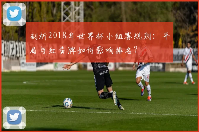 剖析2018年世界杯小组赛规则：平局与红黄牌如何影响排名？