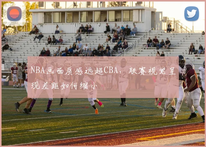 NBA画面质感远超CBA，联赛视觉呈现差距如何缩小
