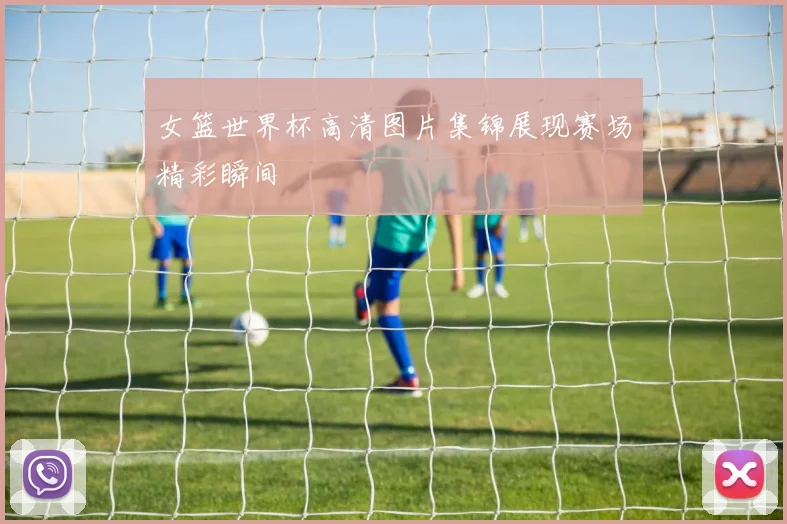 女篮世界杯高清图片集锦展现赛场精彩瞬间
