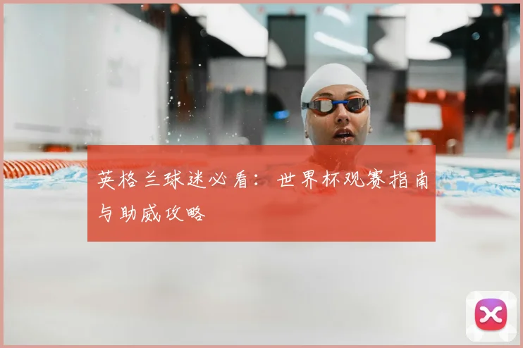 英格兰球迷必看：世界杯观赛指南与助威攻略