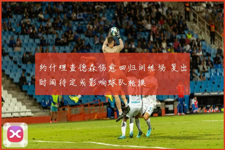 约什理查德森伤愈回归训练场 复出时间待定或影响球队轮换