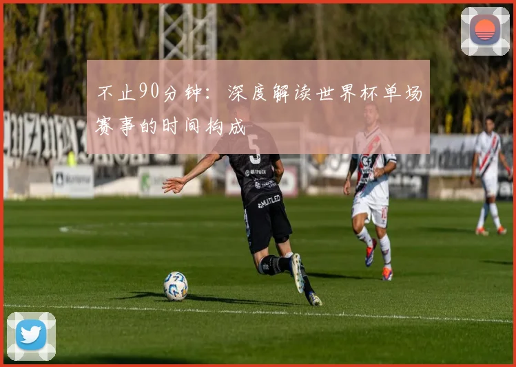 不止90分钟：深度解读世界杯单场赛事的时间构成