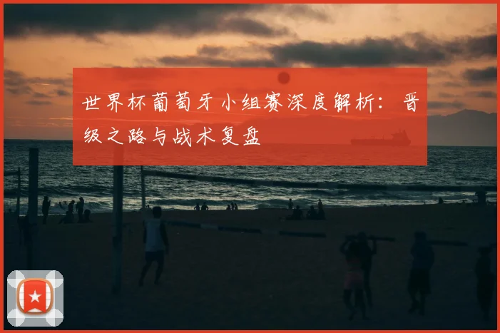 世界杯葡萄牙小组赛深度解析：晋级之路与战术复盘
