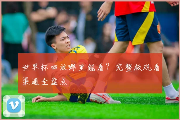 世界杯回放哪里能看?完整版观看渠道全盘点