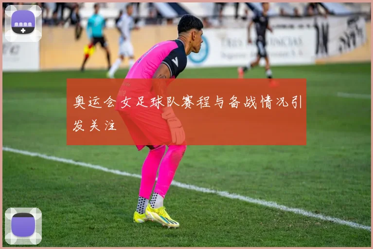 奥运会女足球队赛程与备战情况引发关注