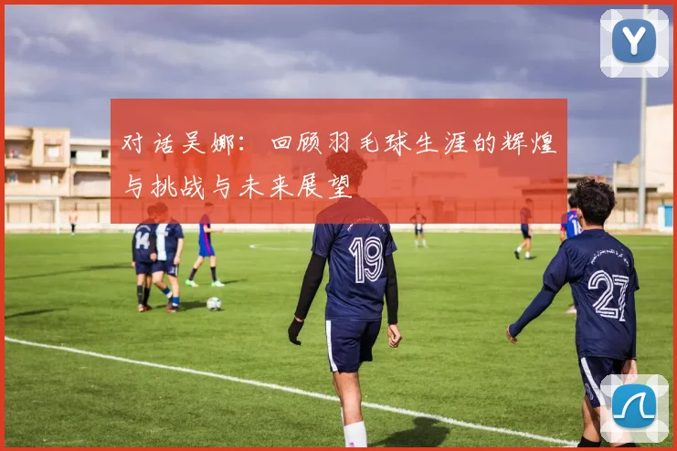 对话吴娜：回顾羽毛球生涯的辉煌与挑战与未来展望