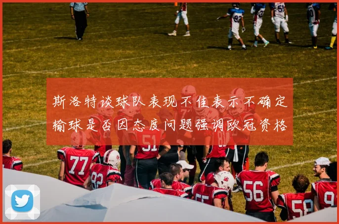 斯洛特谈球队表现不佳表示不确定输球是否因态度问题强调欧冠资格的重要性