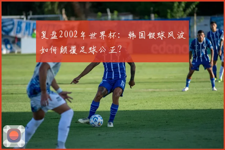复盘2002年世界杯:韩国假球风波如何颠覆足球公正?