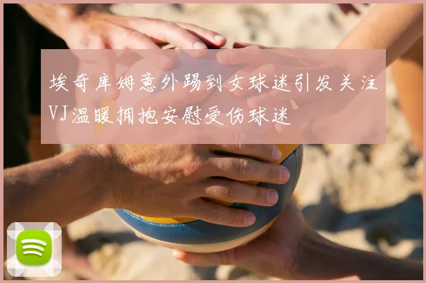 埃奇库姆意外踢到女球迷引发关注VJ温暖拥抱安慰受伤球迷