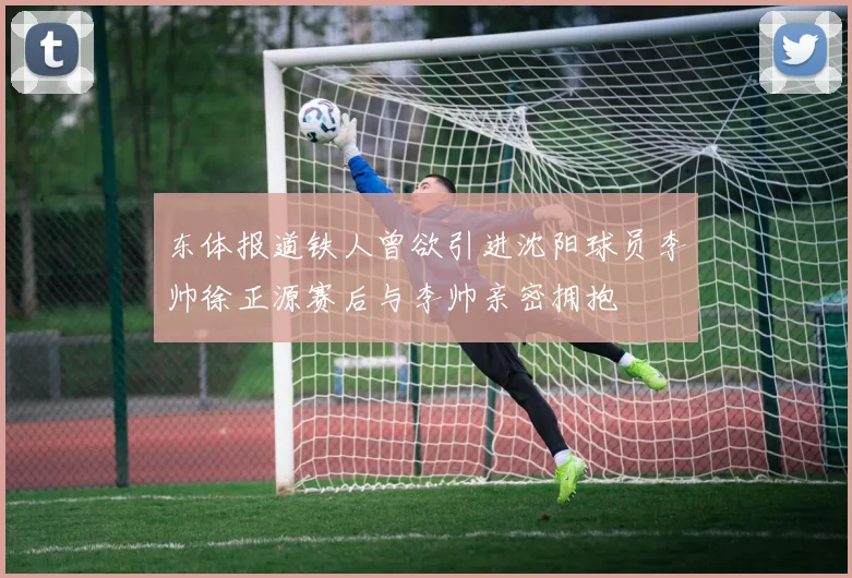 东体报道铁人曾欲引进沈阳球员李帅徐正源赛后与李帅亲密拥抱