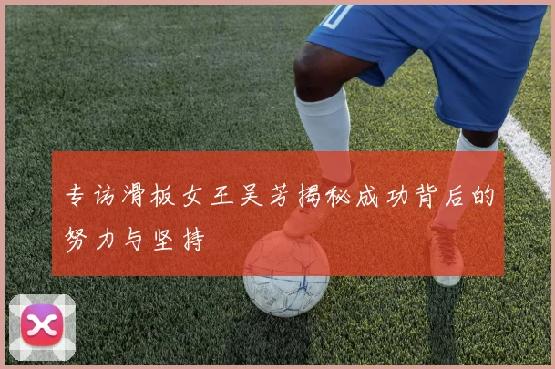 专访滑板女王吴芳揭秘成功背后的努力与坚持