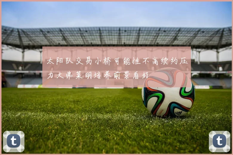 太阳队交易小桥可能性不高续约压力大弗莱明培养前景看好