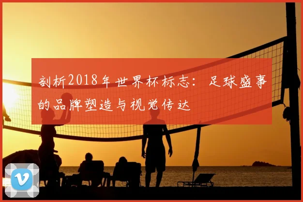 剖析2018年世界杯标志：足球盛事的品牌塑造与视觉传达