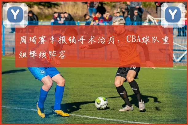 周琦赛季报销手术治疗,CBA球队重组锋线阵容