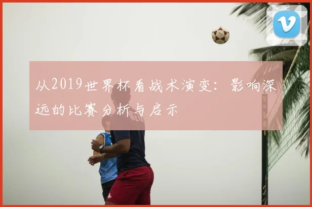 从2019世界杯看战术演变：影响深远的比赛分析与启示