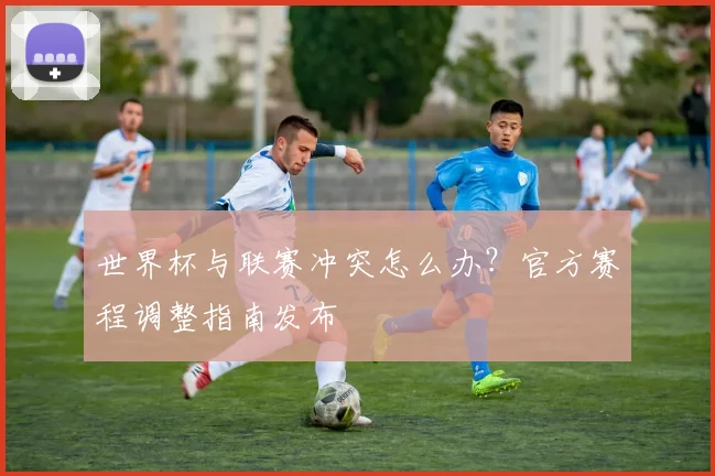世界杯与联赛冲突怎么办？官方赛程调整指南发布