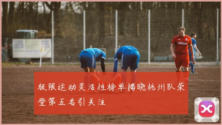 极限运动灵活性榜单揭晓杭州队荣登第五名引关注