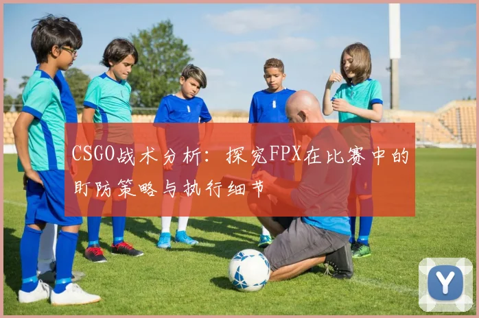 CSGO战术分析:探究FPX在比赛中的盯防策略与执行细节
