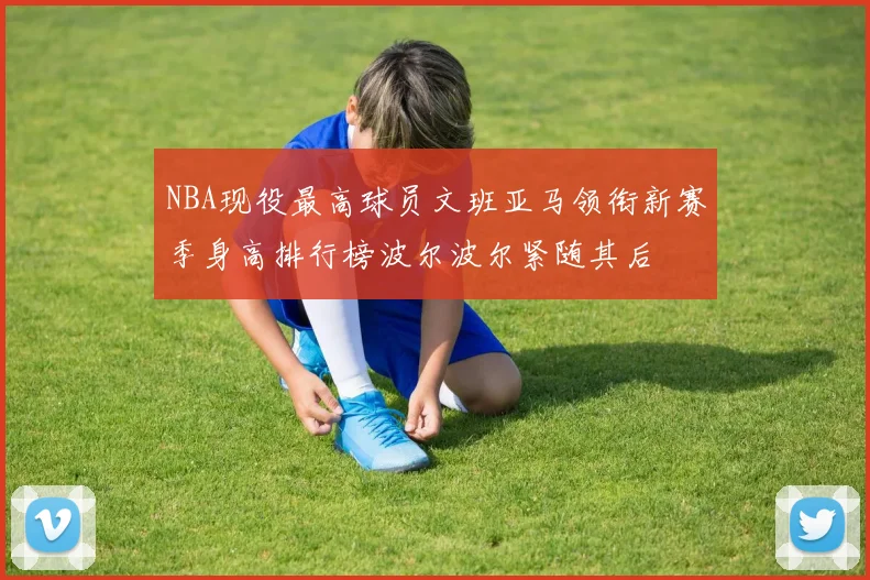 NBA现役最高球员文班亚马领衔新赛季身高排行榜波尔波尔紧随其后