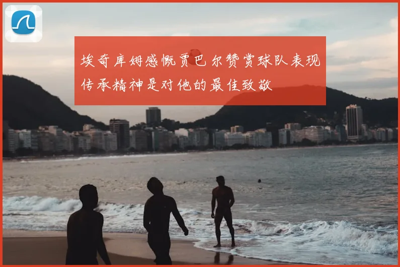 埃奇库姆感慨贾巴尔赞赏球队表现传承精神是对他的最佳致敬