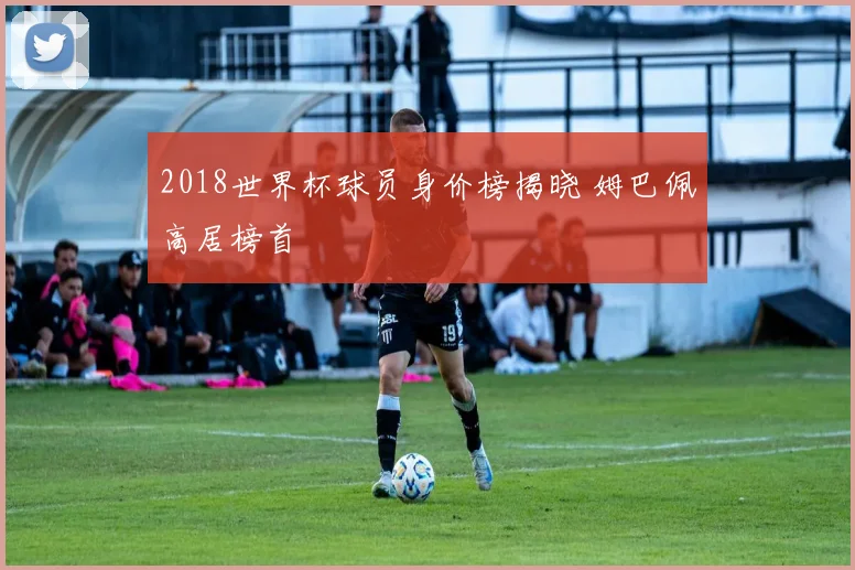 2018世界杯球员身价榜揭晓 姆巴佩高居榜首
