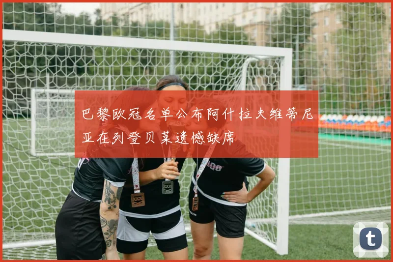 巴黎欧冠名单公布阿什拉夫维蒂尼亚在列登贝莱遗憾缺席