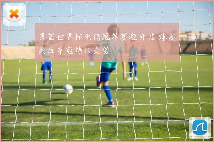 男篮世界杯竞猜冠军赛程开启 球迷关注夺冠热门走势