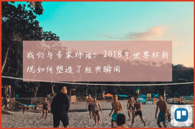 我们与专家对话:2018年世界杯新规如何塑造了经典瞬间