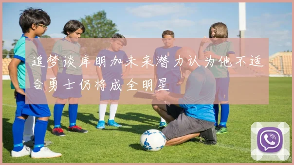 追梦谈库明加未来潜力认为他不适合勇士仍将成全明星