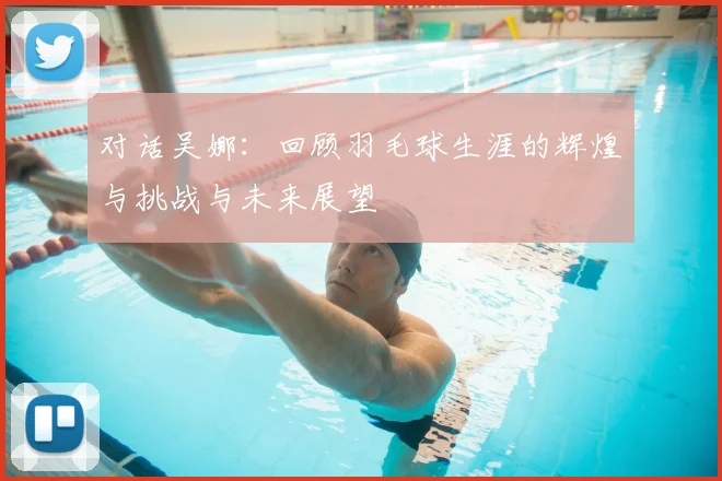对话吴娜：回顾羽毛球生涯的辉煌与挑战与未来展望