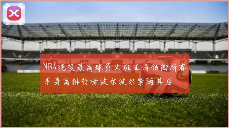 NBA现役最高球员文班亚马领衔新赛季身高排行榜波尔波尔紧随其后