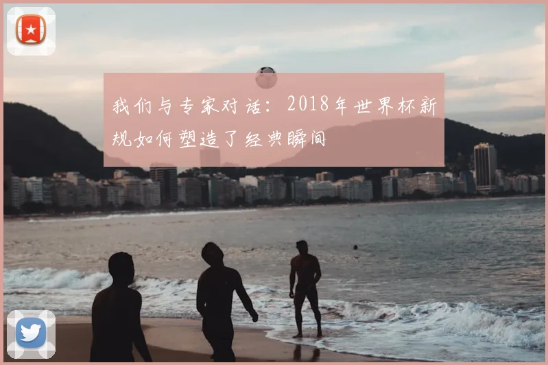 我们与专家对话:2018年世界杯新规如何塑造了经典瞬间