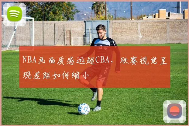 NBA画面质感远超CBA，联赛视觉呈现差距如何缩小