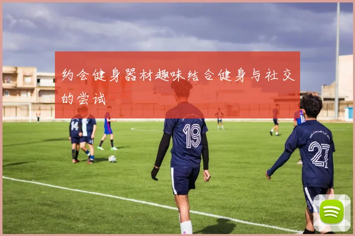 约会健身器材趣味结合健身与社交的尝试