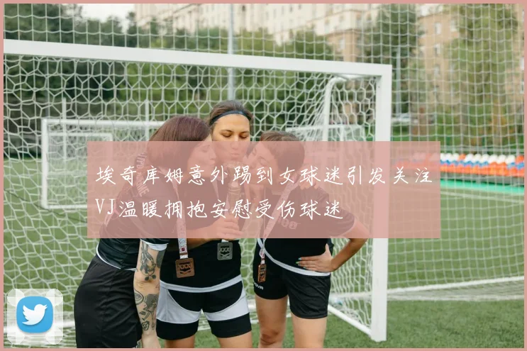 埃奇库姆意外踢到女球迷引发关注VJ温暖拥抱安慰受伤球迷
