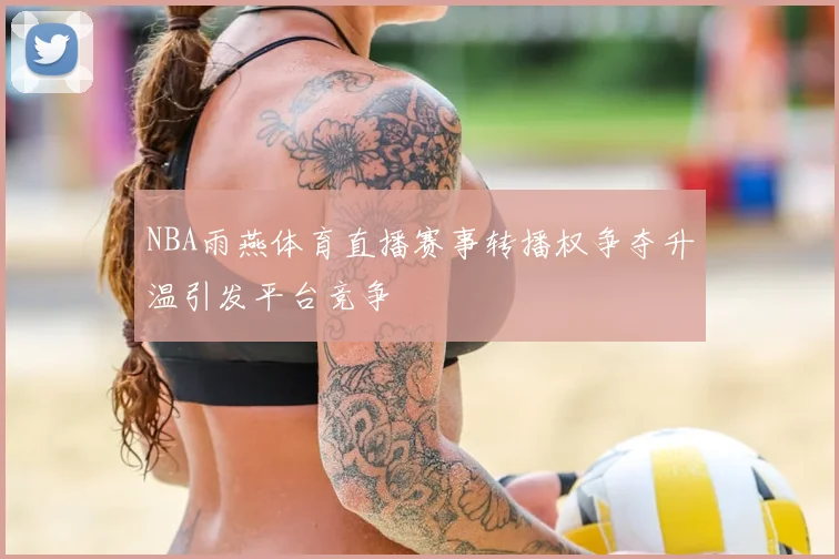 NBA雨燕体育直播赛事转播权争夺升温引发平台竞争