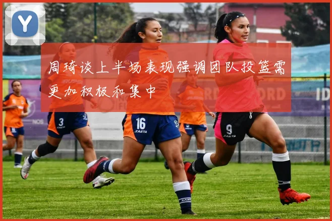 周琦谈上半场表现强调团队投篮需更加积极和集中